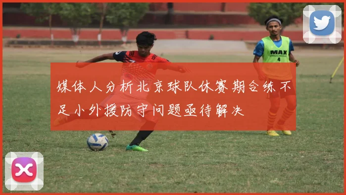 媒体人分析北京球队休赛期合练不足小外援防守问题亟待解决