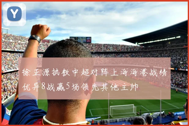 徐正源执教中超对阵上海海港战绩优异8战赢5场领先其他主帅