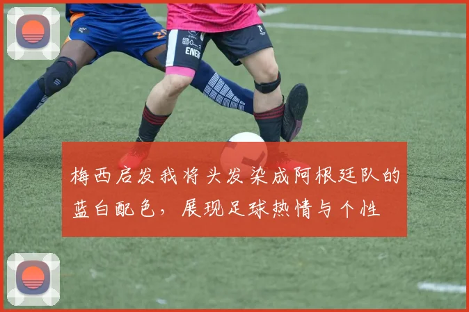 梅西启发我将头发染成阿根廷队的蓝白配色,展现足球热情与个性