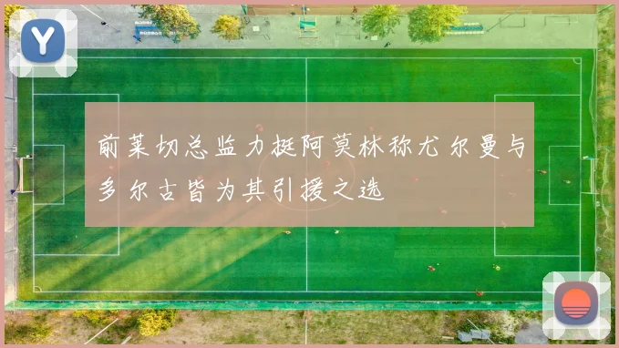 前莱切总监力挺阿莫林称尤尔曼与多尔古皆为其引援之选