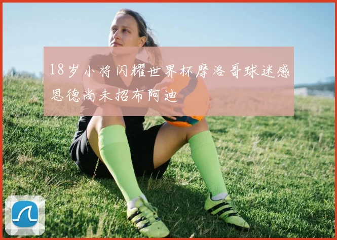 18岁小将闪耀世界杯摩洛哥球迷感恩德尚未招布阿迪
