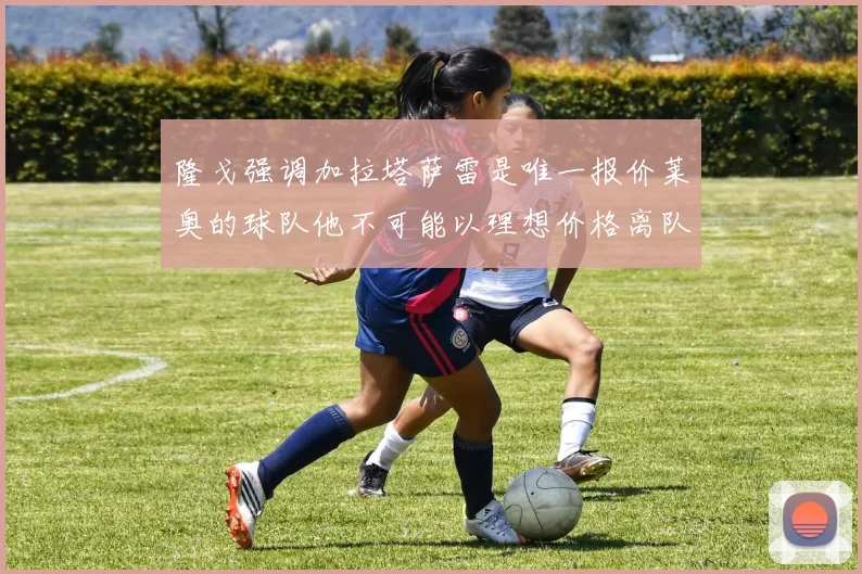 隆戈强调加拉塔萨雷是唯一报价莱奥的球队他不可能以理想价格离队