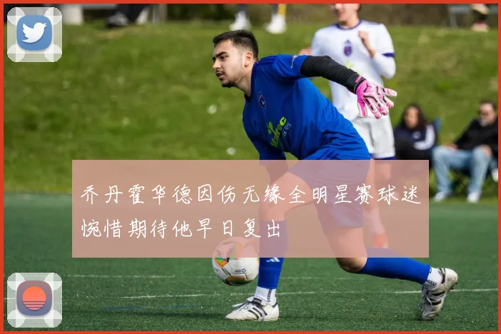 乔丹霍华德因伤无缘全明星赛球迷惋惜期待他早日复出