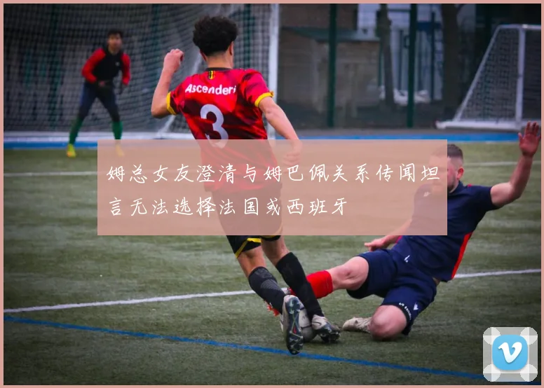 姆总女友澄清与姆巴佩关系传闻坦言无法选择法国或西班牙