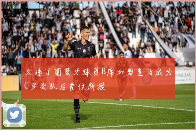 久违了葡萄牙球员B席加盟皇马成为C罗离队后首位新援