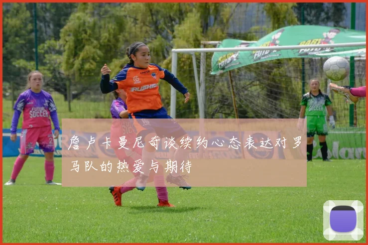 詹卢卡曼尼奇谈续约心态表达对罗马队的热爱与期待