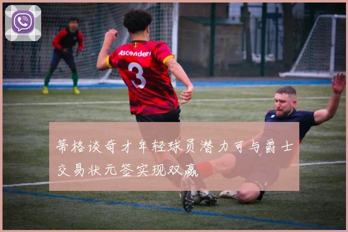 蒂格谈奇才年轻球员潜力可与爵士交易状元签实现双赢