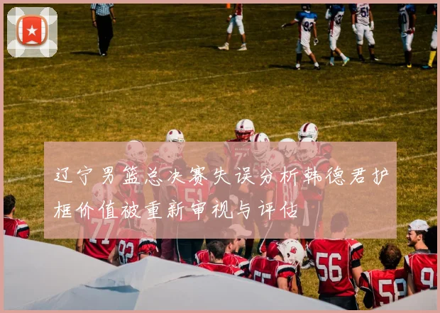 辽宁男篮总决赛失误分析韩德君护框价值被重新审视与评估