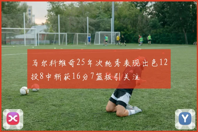 马尔科维奇25年次轮秀表现出色12投8中斩获16分7篮板引关注
