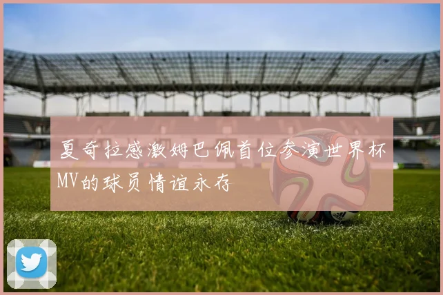 夏奇拉感激姆巴佩首位参演世界杯MV的球员情谊永存