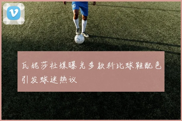 瓦妮莎社媒曝光多款科比球鞋配色引发球迷热议
