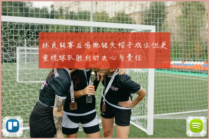 林良铭赛后感慨错失帽子戏法但更重视球队胜利的决心与责任