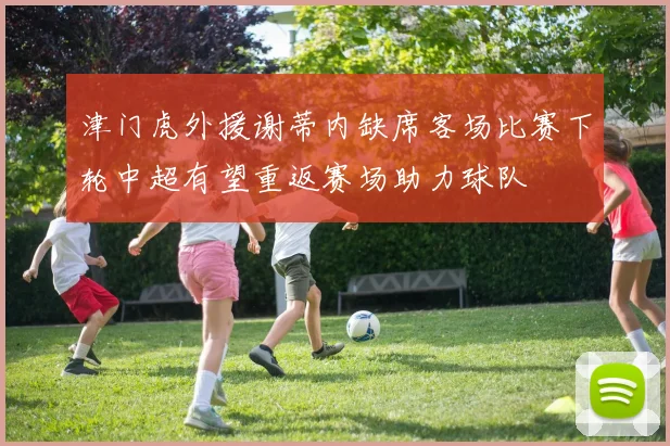 津门虎外援谢蒂内缺席客场比赛下轮中超有望重返赛场助力球队