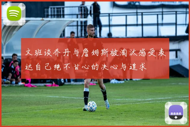 文班谈乔丹与詹姆斯被淘汰感受表达自己绝不甘心的决心与追求
