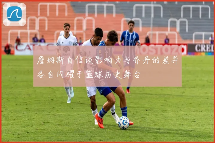 詹姆斯自信谈影响力与乔丹的差异各自闪耀于篮球历史舞台