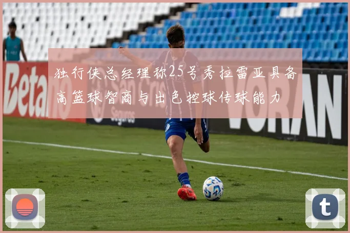 独行侠总经理称25号秀拉雷亚具备高篮球智商与出色控球传球能力