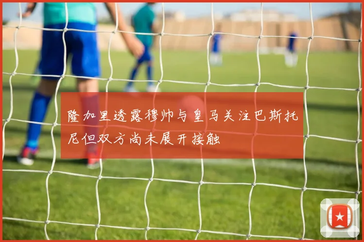 隆加里透露穆帅与皇马关注巴斯托尼但双方尚未展开接触