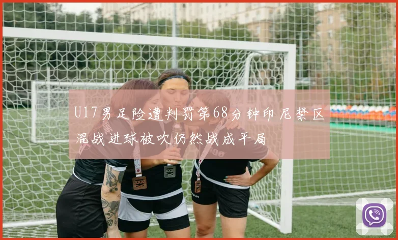 U17男足险遭判罚第68分钟印尼禁区混战进球被吹仍然战成平局