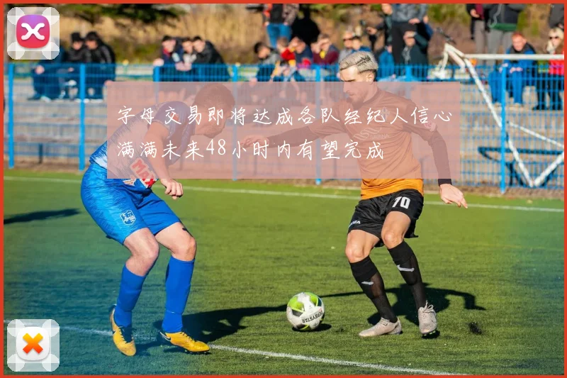 字母交易即将达成各队经纪人信心满满未来48小时内有望完成
