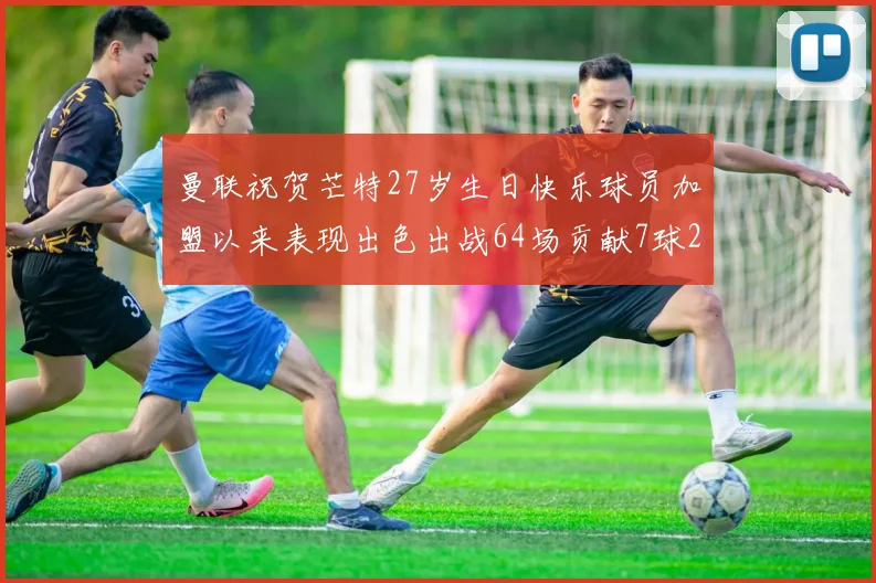 曼联祝贺芒特27岁生日快乐球员加盟以来表现出色出战64场贡献7球2助