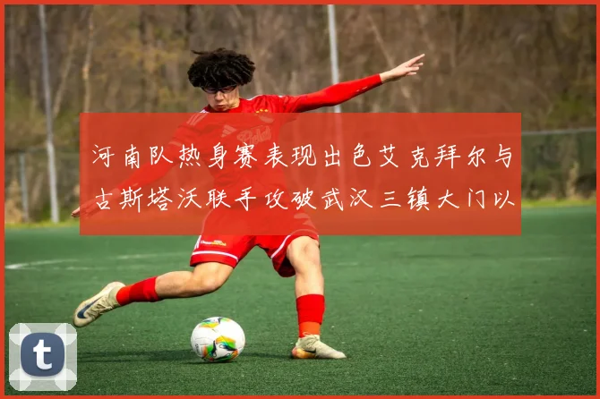 河南队热身赛表现出色艾克拜尔与古斯塔沃联手攻破武汉三镇大门以2-0获胜