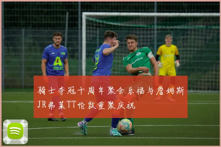 骑士夺冠十周年聚会乐福与詹姆斯JR弗莱TT伦敦重聚庆祝