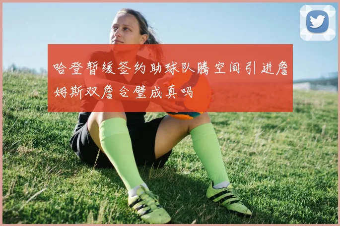 哈登暂缓签约助球队腾空间引进詹姆斯双詹合璧成真吗
