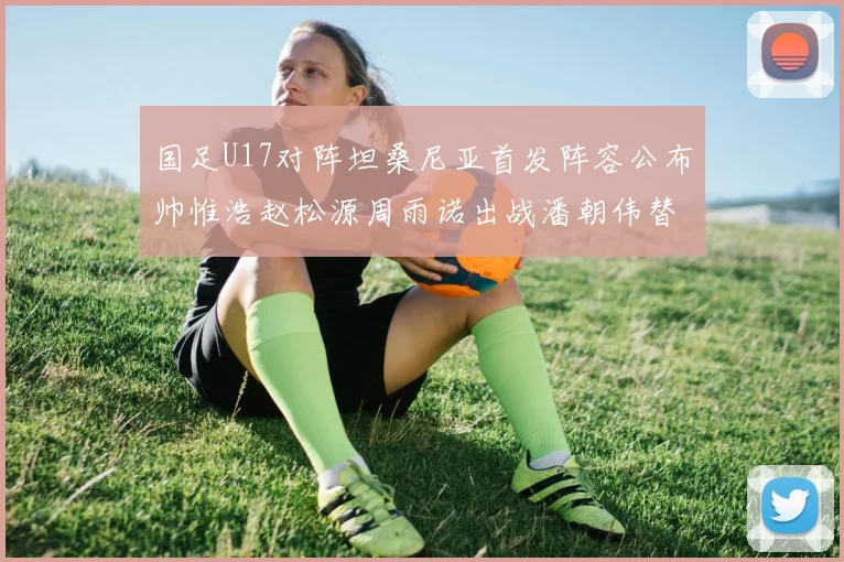 国足U17对阵坦桑尼亚首发阵容公布帅惟浩赵松源周雨诺出战潘朝伟替补