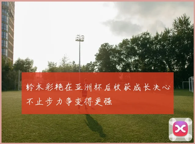 铃木彩艳在亚洲杯后收获成长决心不止步力争变得更强