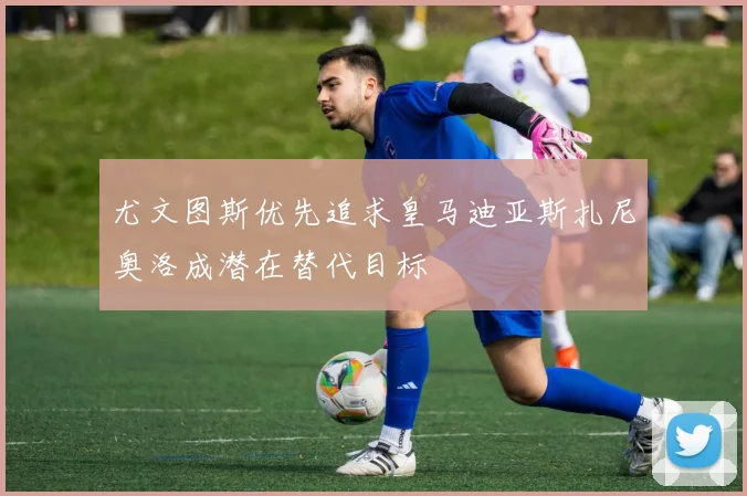 尤文图斯优先追求皇马迪亚斯扎尼奥洛成潜在替代目标