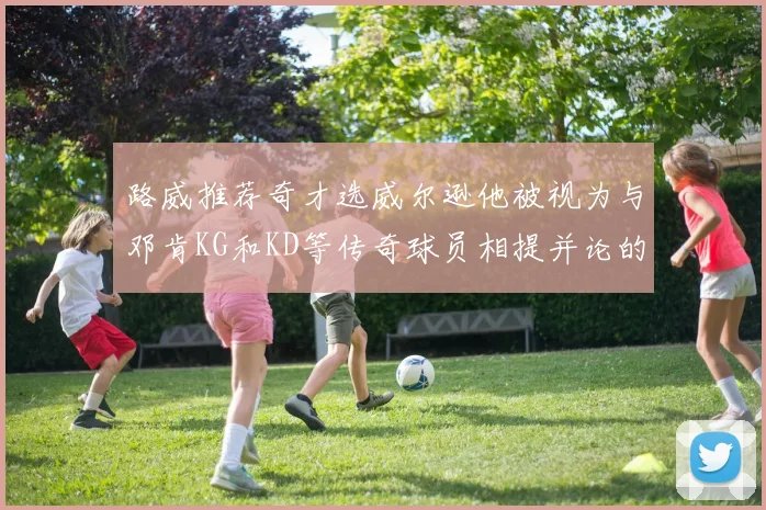路威推荐奇才选威尔逊他被视为与邓肯KG和KD等传奇球员相提并论的未来之星