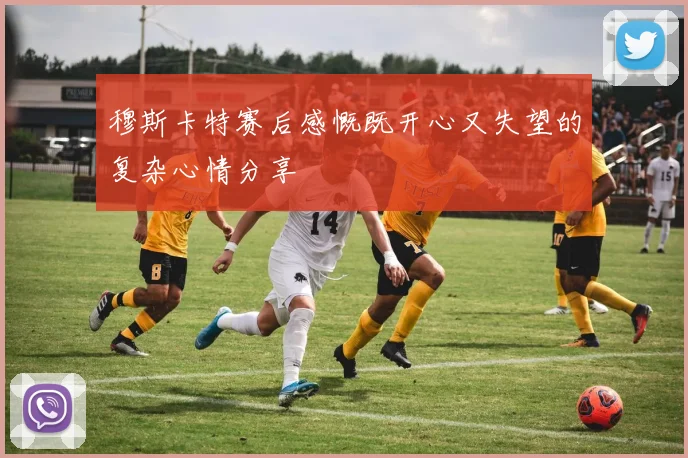 穆斯卡特赛后感慨既开心又失望的复杂心情分享